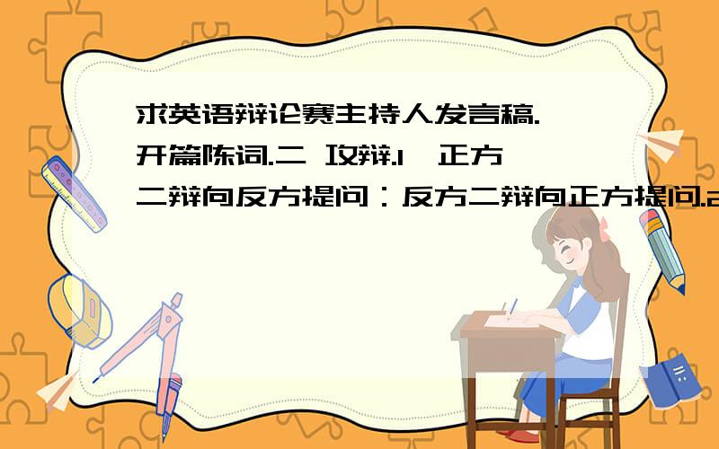 求英语辩论赛主持人发言稿.一开篇陈词.二 攻辩.1,正方二辩向反方提问：反方二辩向正方提问.2,正方三辩向反方提问；反方三辩向正方提问.3,攻辩小结.正方一辩进行攻辩小结；反方一辩进行