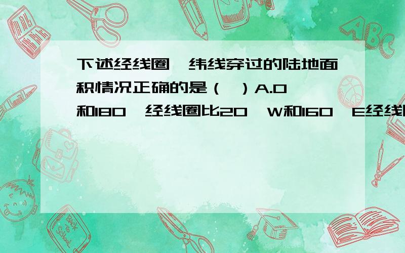 下述经线圈、纬线穿过的陆地面积情况正确的是（ ）A.O°和180°经线圈比20°W和160°E经线圈穿过的陆地面积大B.20°W和160°E经线圈比O°和180°经线圈穿过的陆地面积大C.赤道比北回归线穿过的陆