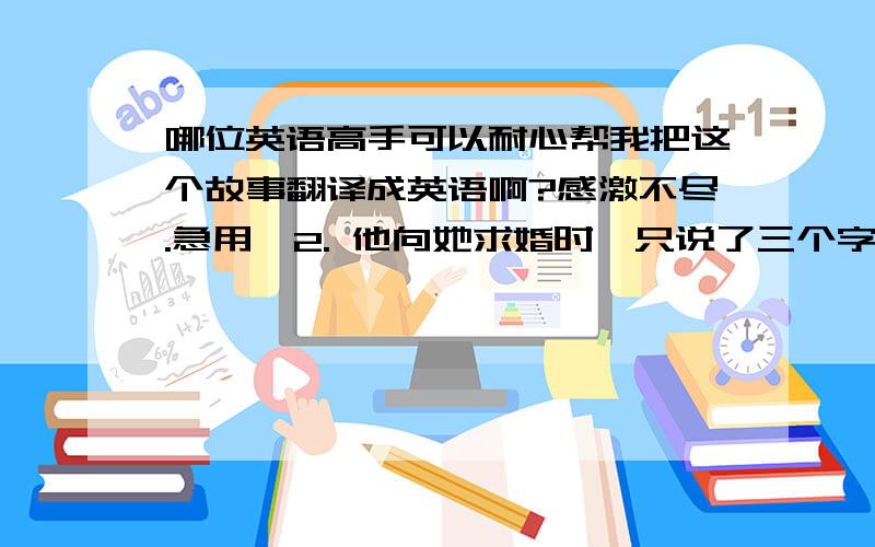 哪位英语高手可以耐心帮我把这个故事翻译成英语啊?感激不尽.急用…2. 他向她求婚时,只说了三个字：相信我；她为他生下第一个女儿的时候,他对她说：辛苦了；女儿出嫁异地那天,他搂着