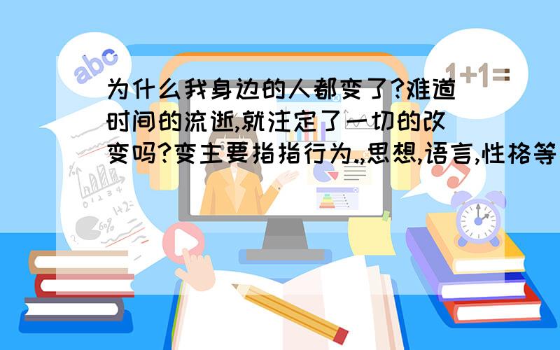 为什么我身边的人都变了?难道时间的流逝,就注定了一切的改变吗?变主要指指行为.,思想,语言,性格等方面的变化.