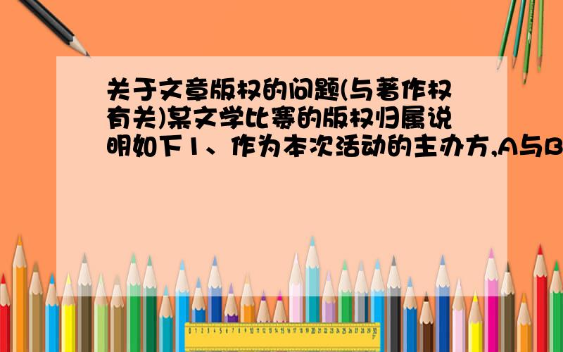 关于文章版权的问题(与著作权有关)某文学比赛的版权归属说明如下1、作为本次活动的主办方,A与B对所有参赛作品拥有使用权,以及用作复制、记录、出版发售、展览、宣传、推广、演绎及广