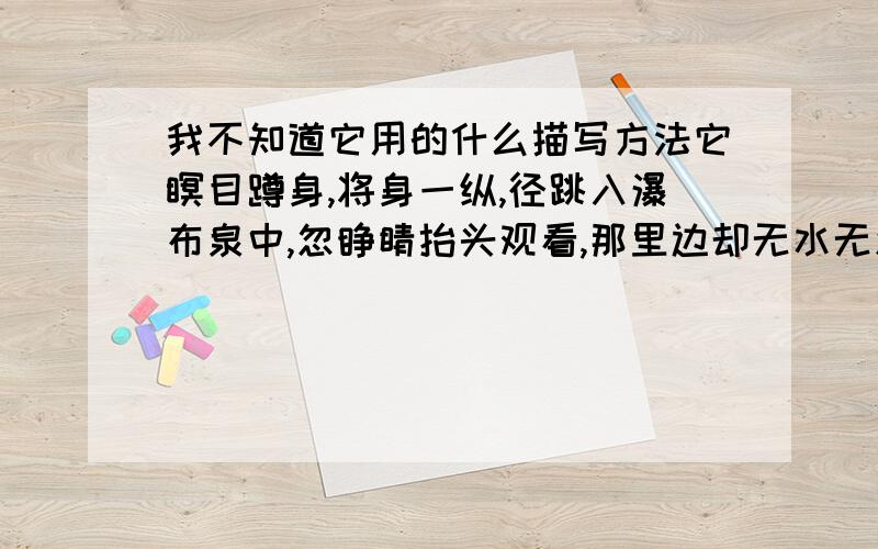 我不知道它用的什么描写方法它瞑目蹲身,将身一纵,径跳入瀑布泉中,忽睁睛抬头观看,那里边却无水无波,明明朗朗的一座桥梁 请用这句话所用的描写方法造句