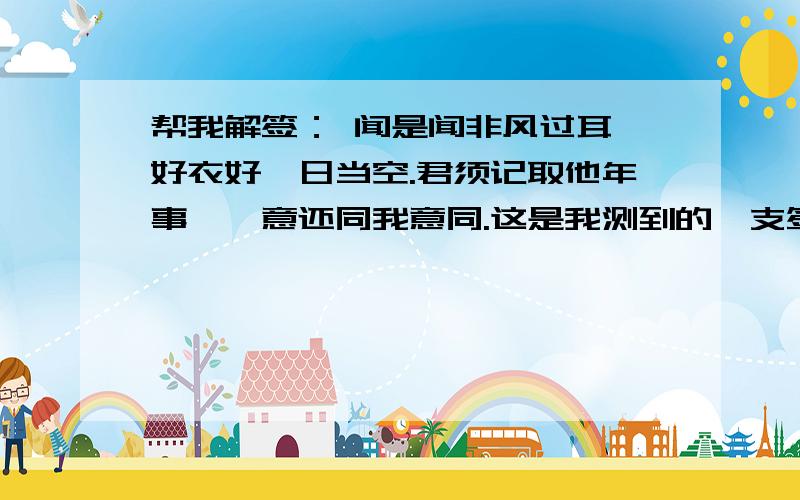 帮我解签： 闻是闻非风过耳,好衣好禄日当空.君须记取他年事,汝意还同我意同.这是我测到的一支签,恳请懂行的人帮我解解.千恩万谢!这只签是测明年的运势的.