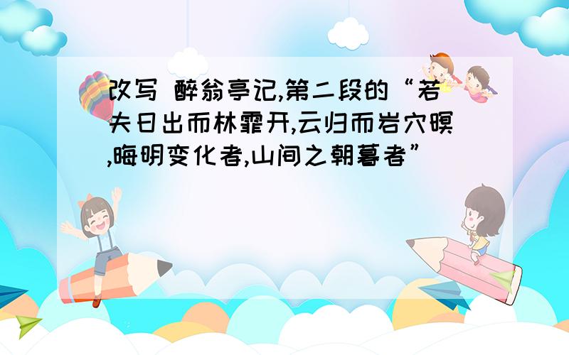 改写 醉翁亭记,第二段的“若夫日出而林霏开,云归而岩穴暝,晦明变化者,山间之朝暮者”