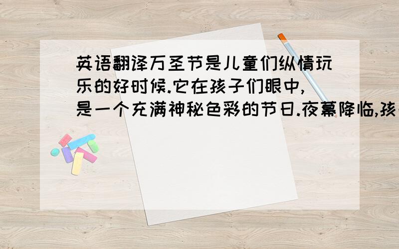 英语翻译万圣节是儿童们纵情玩乐的好时候.它在孩子们眼中,是一个充满神秘色彩的节日.夜幕降临,孩子们便迫不及待地穿上五颜六色的化妆服,戴上千奇百怪的面具,提上一盏“杰克灯”跑出