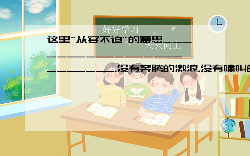 这里“从容不迫”的意思________________________.没有奔腾的激浪，没有啸叫的怒涛，安详、舒展而又从容不迫。