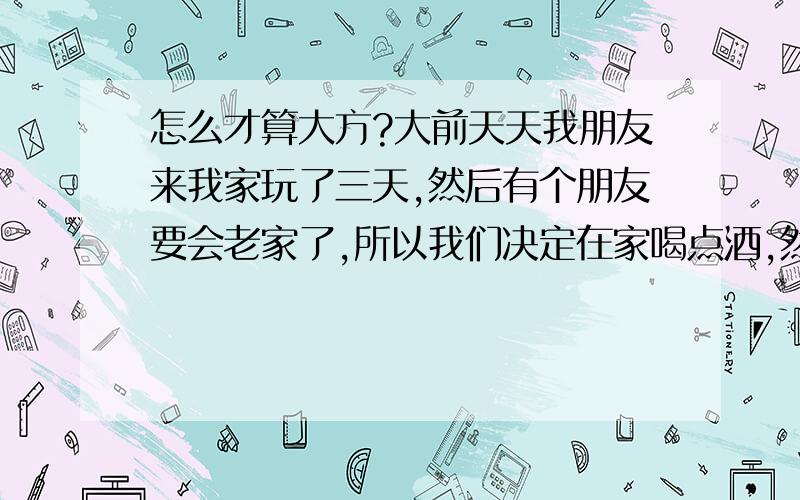 怎么才算大方?大前天天我朋友来我家玩了三天,然后有个朋友要会老家了,所以我们决定在家喝点酒,然后我们就分工了下,我花钱买了几十块的小吃,朋友回自己家啤酒,我们都16岁所以没下馆子.