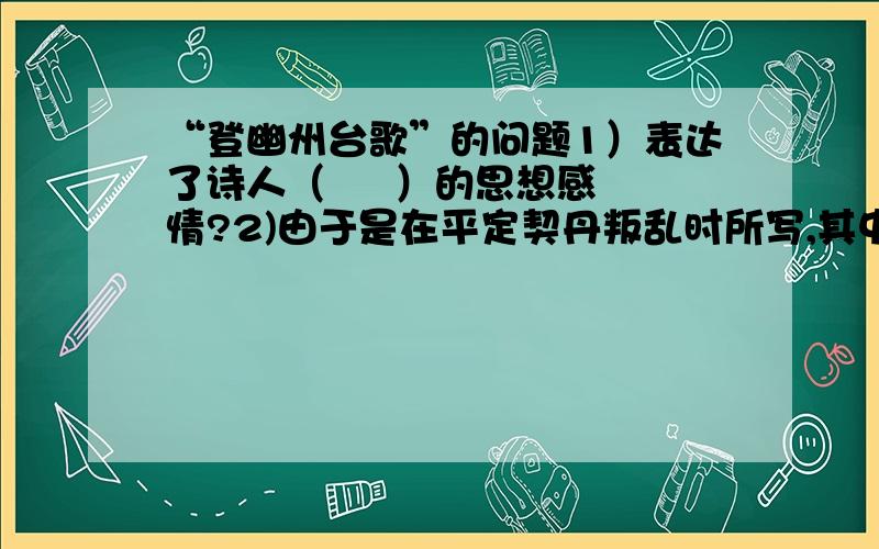 “登幽州台歌”的问题1）表达了诗人（     ）的思想感情?2)由于是在平定契丹叛乱时所写,其中肯定也包含（     ）的爱国情感.3)“古人”指：（     ）“来者”指：（     ）4）诗采用了（