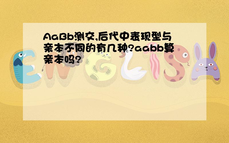 AaBb测交,后代中表现型与亲本不同的有几种?aabb算亲本吗?