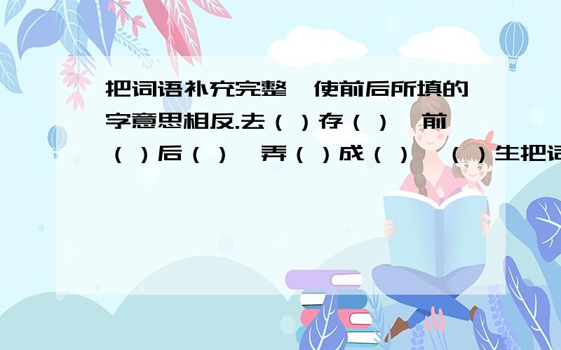 把词语补充完整,使前后所填的字意思相反.去（）存（）,前（）后（）,弄（）成（）,（）生把词语补充完整,使前后所填的字意思相反.去（）存（）,前（）后（）,弄（）成（）,（）生取（