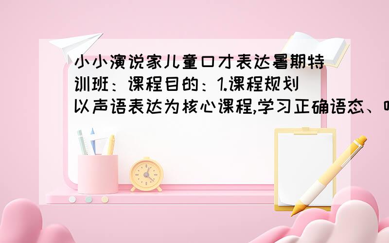 小小演说家儿童口才表达暑期特训班：课程目的：1.课程规划以声语表达为核心课程,学习正确语态、咬字发音及公众演说技巧.2.课程中将以配音表演为主要教学内容,训练孩子的声音控制与表