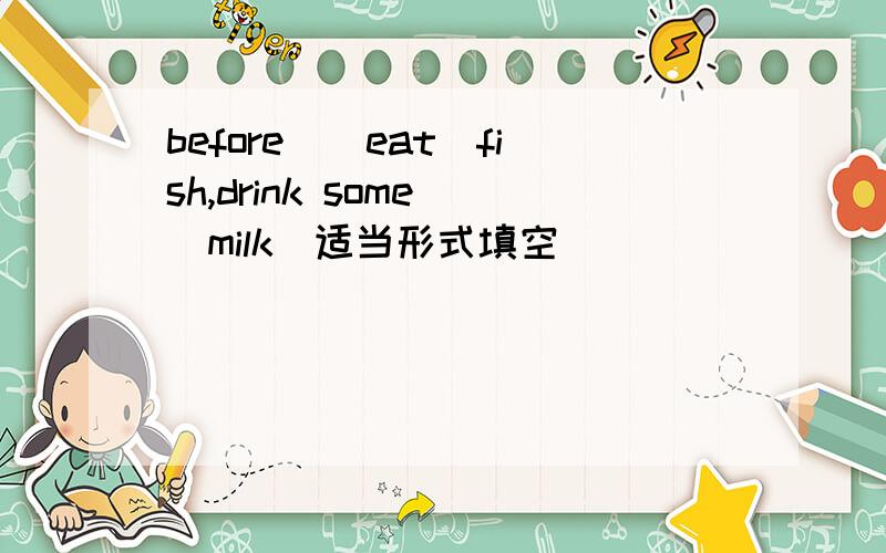 before_(eat)fish,drink some＿(milk)适当形式填空