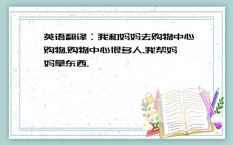 英语翻译：我和妈妈去购物中心购物.购物中心很多人.我帮妈妈拿东西.