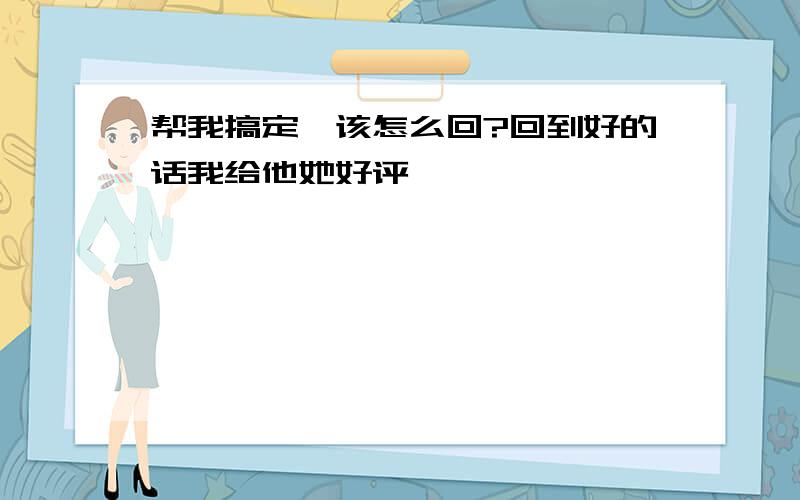 帮我搞定,该怎么回?回到好的话我给他她好评