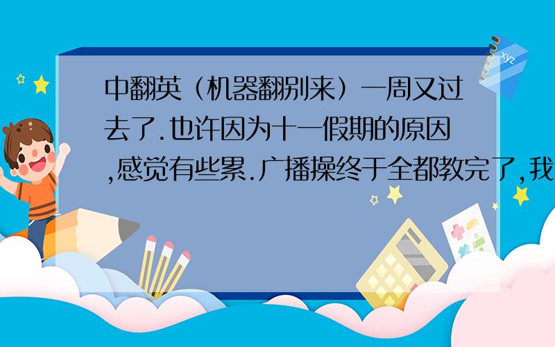 中翻英（机器翻别来）一周又过去了.也许因为十一假期的原因,感觉有些累.广播操终于全都教完了,我觉得很开心,以后不用再练了.换了个新的语文老师,是个美女.和我们也很有共同语言.我很