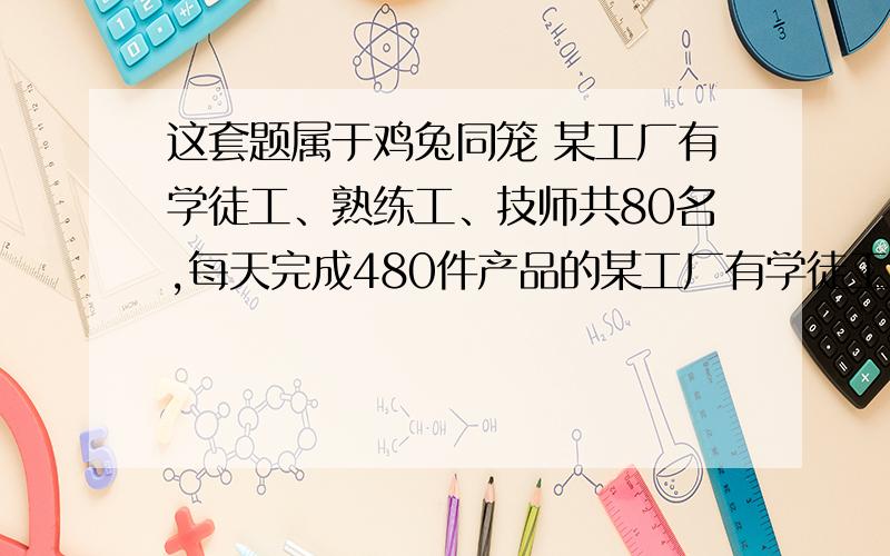 这套题属于鸡兔同笼 某工厂有学徒工、熟练工、技师共80名,每天完成480件产品的某工厂有学徒工、熟练工、技师共80名,每天完成480件产品的任务.已知每天学徒工完成2件,熟练工完成6件,技师