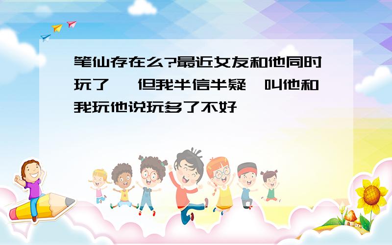 笔仙存在么?最近女友和他同时玩了 ,但我半信半疑,叫他和我玩他说玩多了不好```