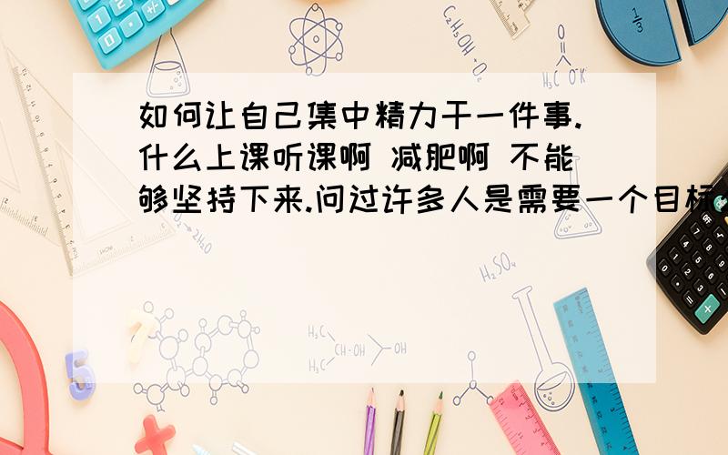 如何让自己集中精力干一件事.什么上课听课啊 减肥啊 不能够坚持下来.问过许多人是需要一个目标么.