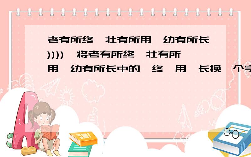 老有所终、壮有所用、幼有所长)))),将老有所终、壮有所用、幼有所长中的,终,用,长换一个字,使其意思不变,这里长是读zhang,是成长的意思- -.