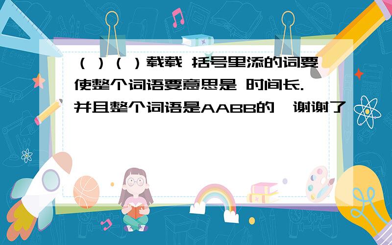 （）（）载载 括号里添的词要使整个词语要意思是 时间长.并且整个词语是AABB的,谢谢了