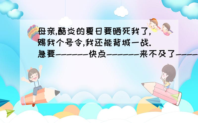 母亲,酷炎的夏日要晒死我了,赐我个号令,我还能背城一战.急要------快点------来不及了--------最晚明天上午了!快啊-----我要哭了!