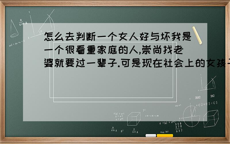 怎么去判断一个女人好与坏我是一个很看重家庭的人,崇尚找老婆就要过一辈子.可是现在社会上的女孩子很让我担心,离婚率也很高,怎么去判断一个可以值得信赖,值得关心,可以和我过一辈子