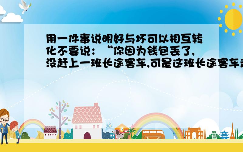 用一件事说明好与坏可以相互转化不要说：“你因为钱包丢了,没赶上一班长途客车,可是这班长途客车走到半路出车祸了,车上人员都伤亡了.你捡到了一个钱包,花里面的钱买了一辆自行车,骑