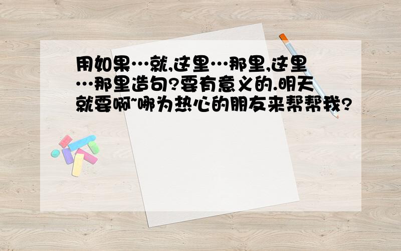 用如果…就,这里…那里,这里…那里造句?要有意义的.明天就要啊~哪为热心的朋友来帮帮我?