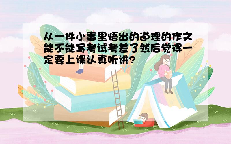 从一件小事里悟出的道理的作文能不能写考试考差了然后觉得一定要上课认真听讲?