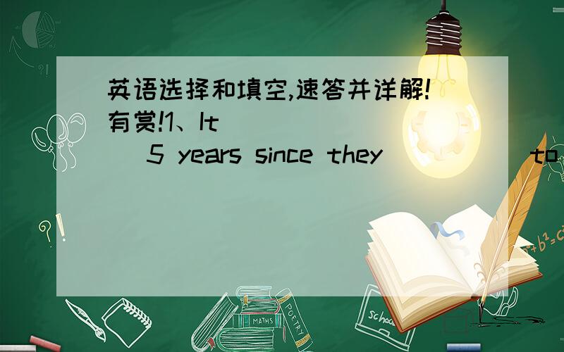 英语选择和填空,速答并详解!有赏!1、It          5 years since they           to China.     A.was;moved       B.is;moved       C.was;has moved2、When we got to the movie,the film           been on for 20 minutes.(has/had)第二题我已