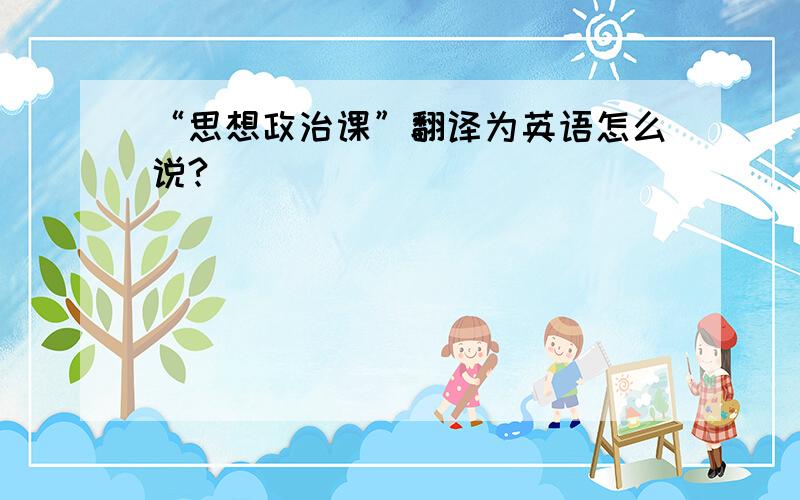 “思想政治课”翻译为英语怎么说?