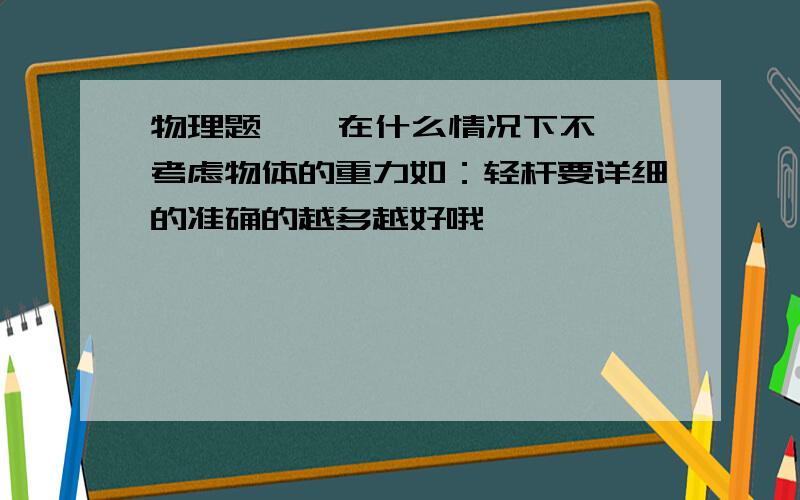 物理题    在什么情况下不考虑物体的重力如：轻杆要详细的准确的越多越好哦