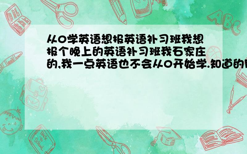 从0学英语想报英语补习班我想报个晚上的英语补习班我石家庄的,我一点英语也不会从0开始学.知道的朋友给个联系方式,