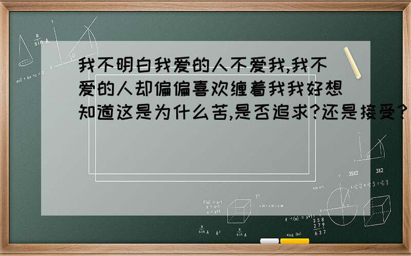 我不明白我爱的人不爱我,我不爱的人却偏偏喜欢缠着我我好想知道这是为什么苦,是否追求?还是接受?