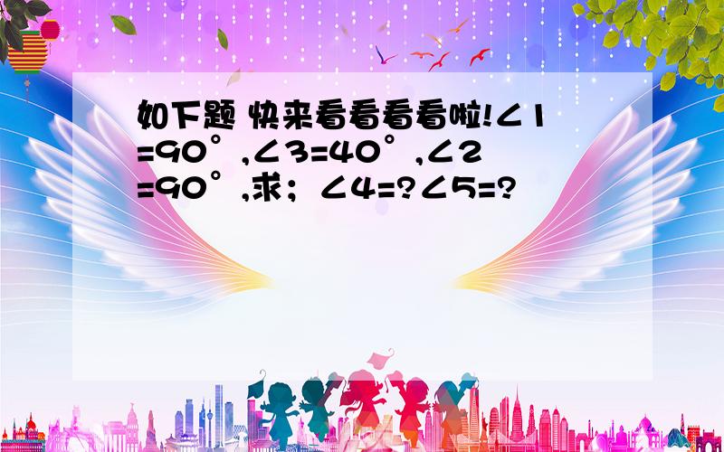 如下题 快来看看看看啦!∠1=90°,∠3=40°,∠2=90°,求；∠4=?∠5=?