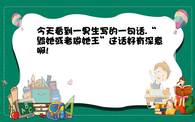 今天看到一男生写的一句话.“毁她或者做她王”这话好有深意啊!