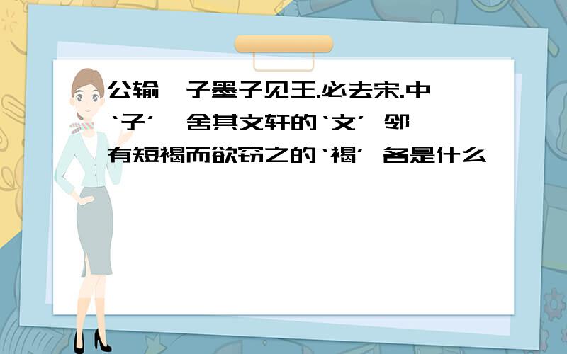 公输》子墨子见王.必去宋.中‘子’,舍其文轩的‘文’ 邻有短褐而欲窃之的‘褐’ 各是什么