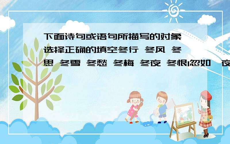 下面诗句或语句所描写的对象,选择正确的填空冬行 冬风 冬思 冬雪 冬愁 冬梅 冬夜 冬恨1忽如一夜春风来,千树万树梨花开（ ）2飘飘送下遥天雪,飒飒吹干旅命烟（ )3草枯鹰眼疾,雪尽马蹄轻