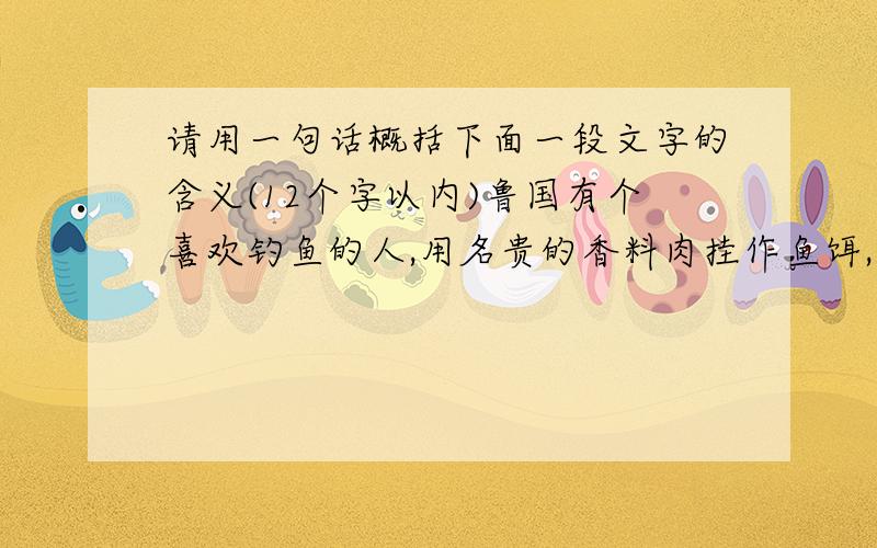 请用一句话概括下面一段文字的含义(12个字以内)鲁国有个喜欢钓鱼的人,用名贵的香料肉挂作鱼饵,用黄金制作渔钩,并在渔钩上镶上银丝和美玉,还用翡翠来装饰钓绳.他拿渔竿的姿势和垂钓的