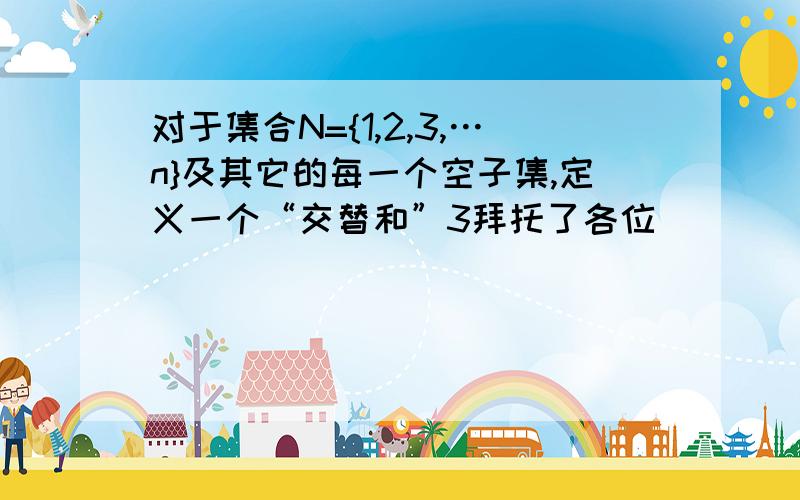 对于集合N={1,2,3,…n}及其它的每一个空子集,定义一个“交替和”3拜托了各位