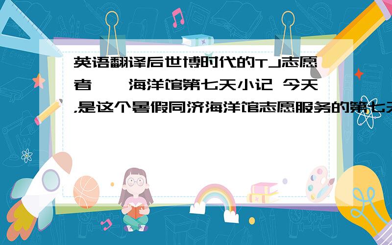 英语翻译后世博时代的TJ志愿者——海洋馆第七天小记 今天，是这个暑假同济海洋馆志愿服务的第七天。正如海洋馆工作人员所介绍，因为世博会，很多来自外地的游客，在参观完世博园区