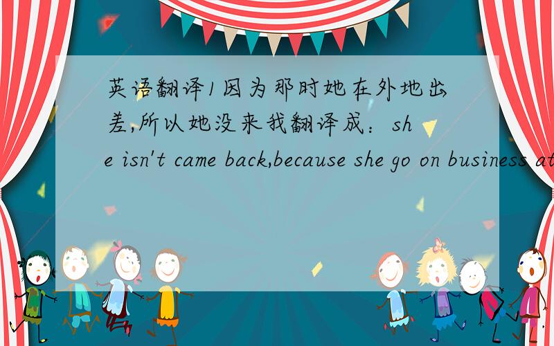 英语翻译1因为那时她在外地出差,所以她没来我翻译成：she isn't came back,because she go on business at that time.2我听见她的笑声我翻译成：I hear her laugh.3没有人注意他离开我翻译成：Nobady attentions him