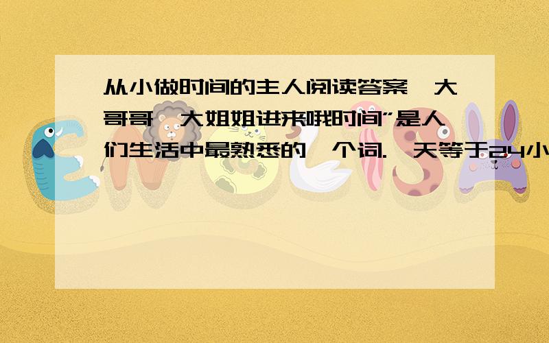 从小做时间的主人阅读答案,大哥哥,大姐姐进来哦时间”是人们生活中最熟悉的一个词.一天等于24小时,1440分,86400秒.流行的一句名言是：“时间就是生命.”怎样做时间的主人,而不浪费生命呢