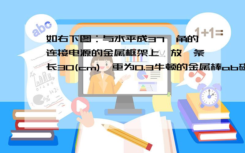 如右下图：与水平成37°角的连接电源的金属框架上,放一条长30(cm),重为0.3牛顿的金属棒ab磁场B＝0.4(T)方向垂直於框架平面,当通过金属棒的电流为2安培时,它恰好处於静止状态,求金属棒受的摩