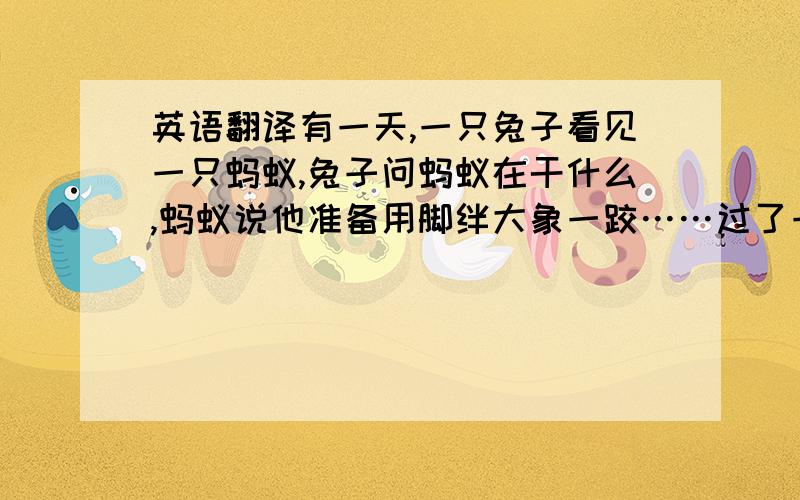 英语翻译有一天,一只兔子看见一只蚂蚁,兔子问蚂蚁在干什么,蚂蚁说他准备用脚绊大象一跤……过了一会,兔子看见一群蚂蚁排着队出去,就问他们去干什么,一只蚂蚁说：“刚我们一个哥们把