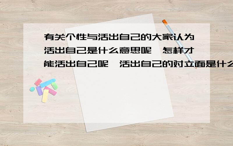 有关个性与活出自己的大家认为活出自己是什么意思呢,怎样才能活出自己呢,活出自己的对立面是什么呢,如果不坚持自我又会怎样呢我想知道它们的答案,麻烦大家了是要写作文的,老师说活