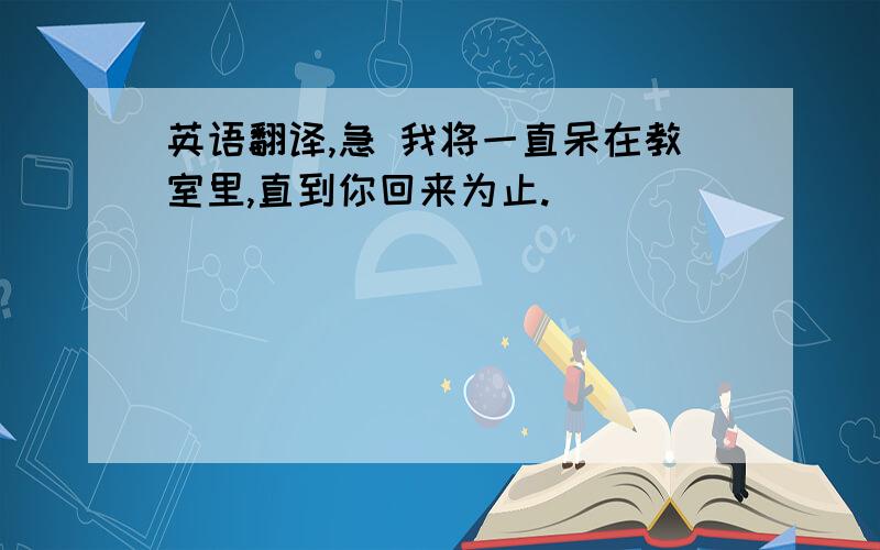 英语翻译,急 我将一直呆在教室里,直到你回来为止.