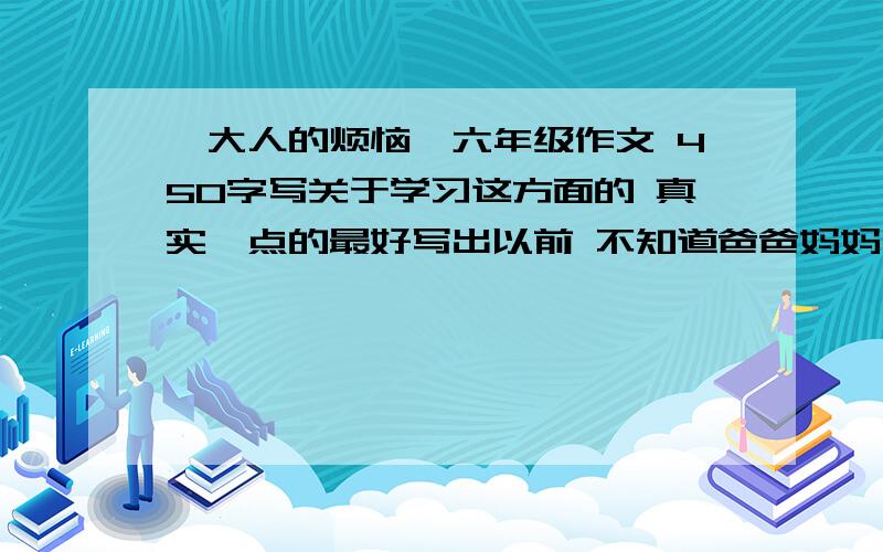 《大人的烦恼》六年级作文 450字写关于学习这方面的 真实一点的最好写出以前 不知道爸爸妈妈为我们好,通过一件什么事情,发现了他们的烦恼,想通过自己做什么事情不再让他们烦恼