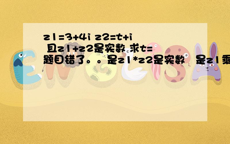 z1=3+4i z2=t+i 且z1+z2是实数 求t=题目错了。。是z1*z2是实数   是z1乘以z2