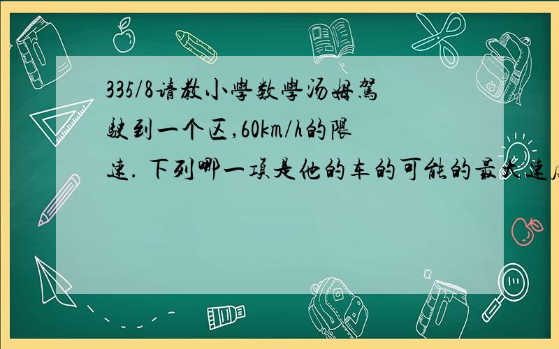 335/8请教小学数学汤姆驾驶到一个区,60km/h的限速. 下列哪一项是他的车的可能的最大速度,单位为m/s,以便他不超越限速?A 10B 12C 16D 17